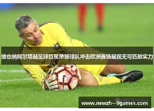 维也纳阿尔塔赫足球巨星带领球队冲击欧洲赛场展现无可匹敌实力