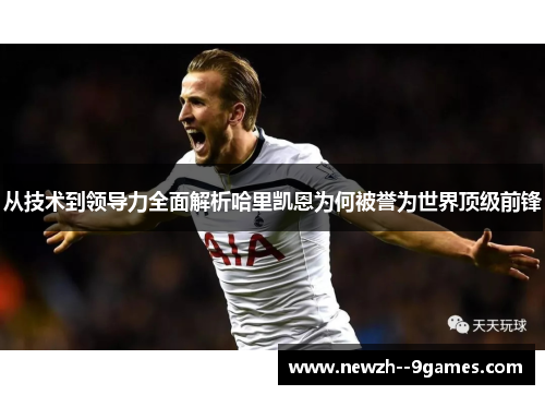 从技术到领导力全面解析哈里凯恩为何被誉为世界顶级前锋 从技术到领导力全面解析哈里凯恩为何被誉为世界顶级前锋