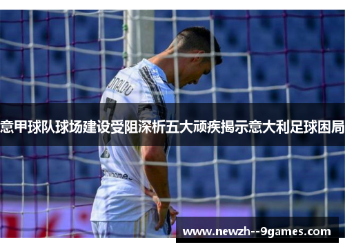 意甲球队球场建设受阻深析五大顽疾揭示意大利足球困局 意甲球队球场建设受阻深析五大顽疾揭示意大利足球困局