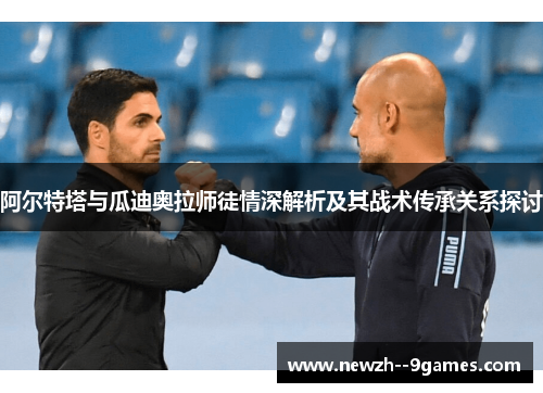 阿尔特塔与瓜迪奥拉师徒情深解析及其战术传承关系探讨