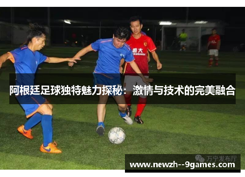 阿根廷足球独特魅力探秘:激情与技术的完美融合 阿根廷足球独特魅力探秘:激情与技术的完美融合