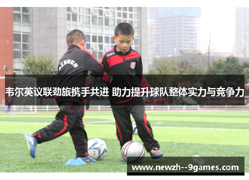 韦尔英议联劲旅携手共进 助力提升球队整体实力与竞争力 韦尔英议联劲旅携手共进 助力提升球队整体实力与竞争力