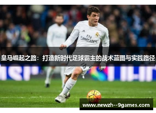 皇马崛起之路:打造新时代足球霸主的战术蓝图与实践路径 皇马崛起之路:打造新时代足球霸主的战术蓝图与实践路径