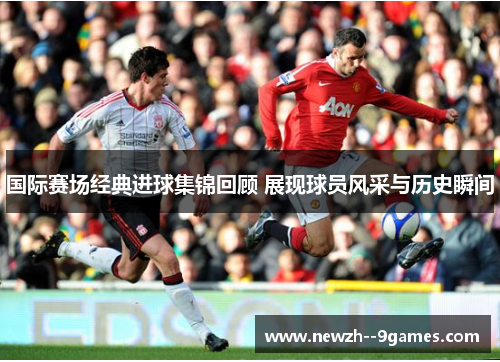 国际赛场经典进球集锦回顾 展现球员风采与历史瞬间