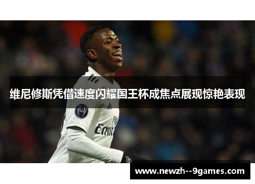 维尼修斯凭借速度闪耀国王杯成焦点展现惊艳表现