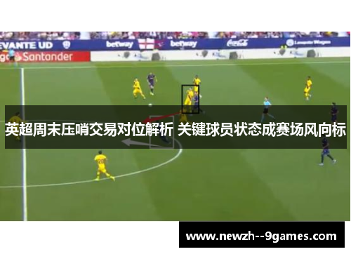 英超周末压哨交易对位解析 关键球员状态成赛场风向标 英超周末压哨交易对位解析 关键球员状态成赛场风向标