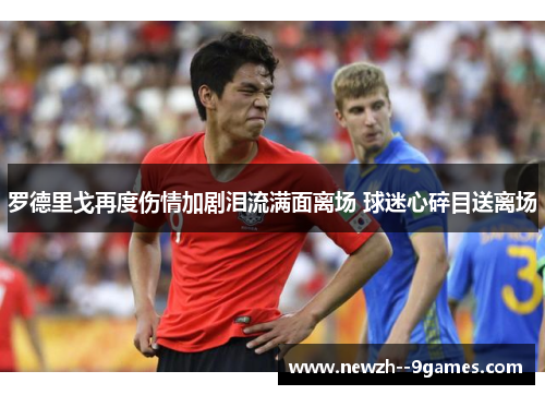 罗德里戈再度伤情加剧泪流满面离场 球迷心碎目送离场 罗德里戈再度伤情加剧泪流满面离场 球迷心碎目送离场