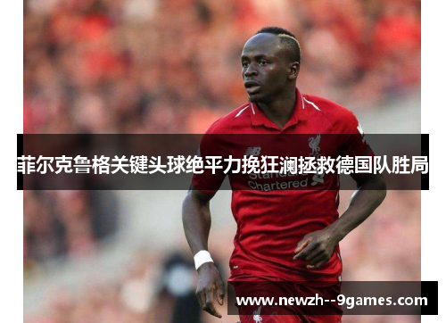 菲尔克鲁格关键头球绝平力挽狂澜拯救德国队胜局 菲尔克鲁格关键头球绝平力挽狂澜拯救德国队胜局