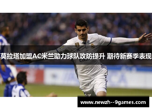 莫拉塔加盟AC米兰助力球队攻防提升 期待新赛季表现 莫拉塔加盟AC米兰助力球队攻防提升 期待新赛季表现